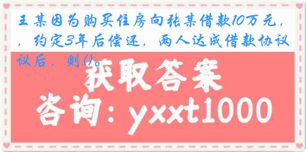 王某因为购买住房向张某借款10万元，约定3年后偿还，两人达成借款协议后，则()。