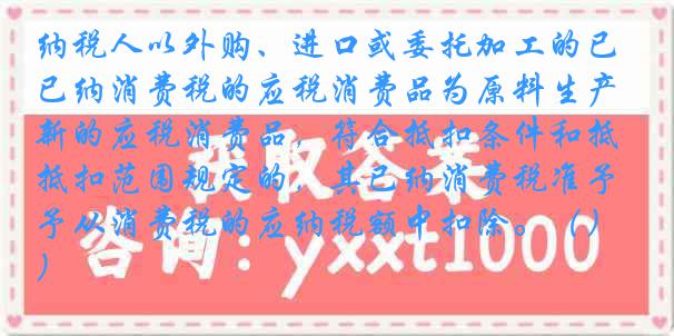 纳税人以外购、进口或委托加工的已纳消费税的应税消费品为原料生产新的应税消费品，符合抵扣条件和抵扣范围规定的，其已纳消费税准予从消费税的应纳税额中扣除。（）