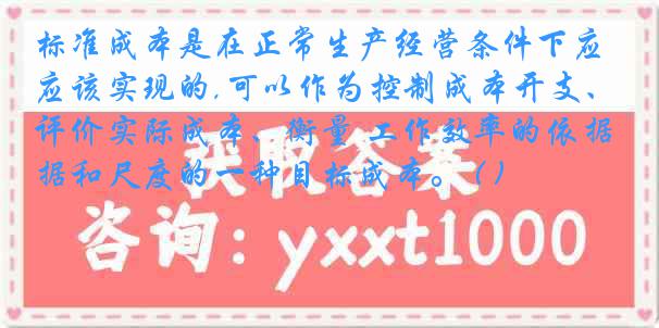 标准成本是在正常生产经营条件下应该实现的,可以作为控制成本开支、评价实际成本、衡量 工作效率的依据和尺度的一种目标成本。 ( )