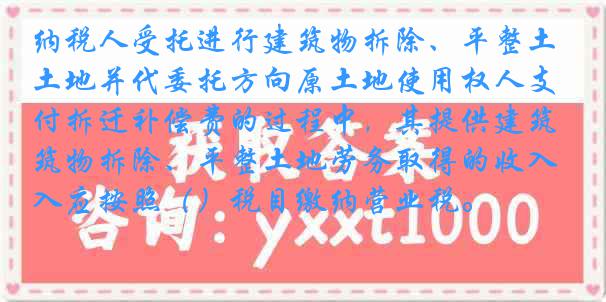 纳税人受托进行建筑物拆除、平整土地并代委托方向原土地使用权人支付拆迁补偿费的过程中，其提供建筑物拆除、平整土地劳务取得的收入应按照（）税目缴纳营业税。