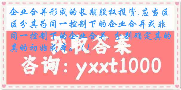 企业合并形成的长期股权投资,应当区分其为同一控制下的企业合并或非同一控制下的企业合并, 分别确定其的初始成本。 ( )