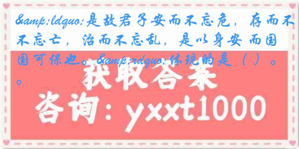 &ldquo;是故君子安而不忘危，存而不忘亡，治而不忘乱，是以身安 而国可保也。&rdquo;体现的是（ ）。