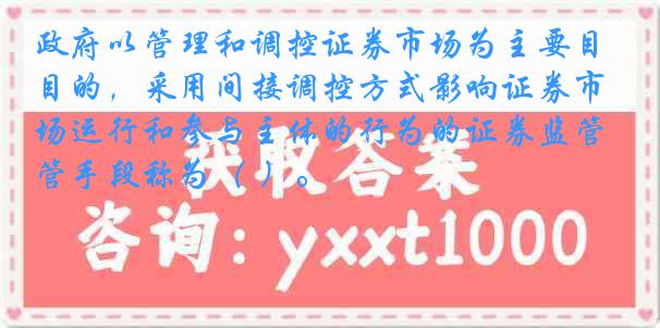 政府以管理和调控证券市场为主要目的，采用间接调控方式影响证券市场运行和参与主体的行为的证券监管手段称为（ ）。