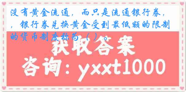 没有黄金流通，而只是流通银行券，银行券兑换黄金受到最低额的限制的货币制度称为（ ）。