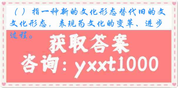 （ ）指一种新的文化形态替代旧的文化形态，表现为文化的变革、进步过程。