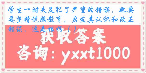 学生一时失足犯了严重的错误，也要坚持说服教育，启发其认识和改正错误，这是根据（ ）