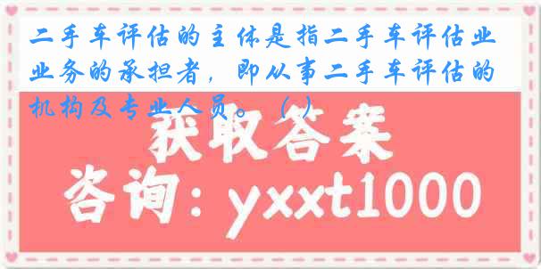 二手车评估的主体是指二手车评估业务的承担者，即从事二手车评估的机构及专业人员。（ ）