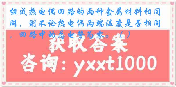 组成热电偶回路的两种金属材料相同，则不论热电偶两端温度是否相同，回路中的总电势为零。（ ）