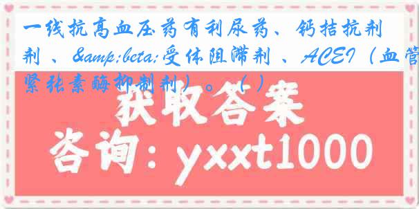 一线抗高血压药有利尿药、钙拮抗剂 、&beta;受体阻滞剂 、ACEI（血管紧张素酶抑制剂）。（ ）