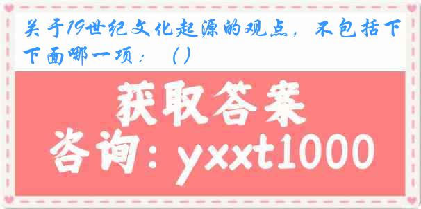 关于19世纪文化起源的观点，不包括下面哪一项：（）