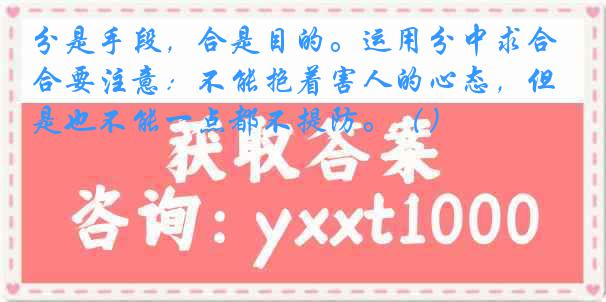 分是手段，合是目的。运用分中求合要注意：不能抱着害人的心态，但是也不能一点都不提防。（）