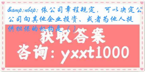 &nbsp; 依公司章程规定，可以决定公司向其他企业投资、或者为他人提供担保的机构是（ ）