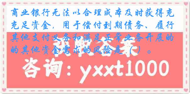 商业银行无法以合理成本及时获得充足资金，用于偿付到期债务、履行其他支付义务和满足正常业务开展的其他资金需求的风险是（ ）。