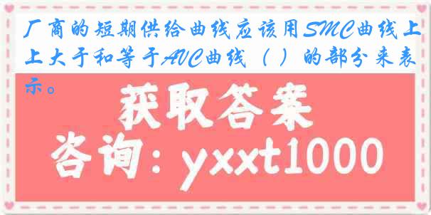 厂商的短期供给曲线应该用SMC曲线上大于和等于AVC曲线（ ）的部分来表示。