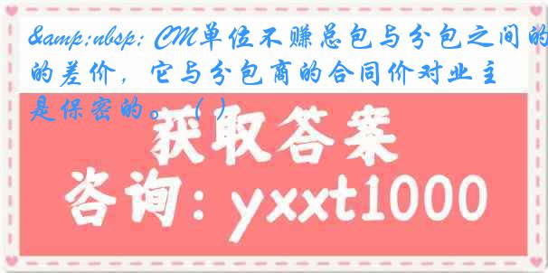 &nbsp; CM单位不赚总包与分包之间的差价，它与分包商的合同价对业主是保密的。（ ）