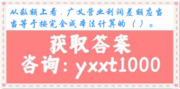 从数额上看 , 广义营业利润差额应当等于按完全成本法计算的（ ）。