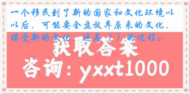 一个移民到了新的国家和文化环境以后，可能要全盘放弃原来的文化，接受新的文化，这是（ ）的过程。