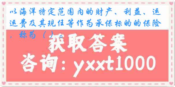 以海洋特定范围内的财产、利益、运费及其现任等作为承保标的的保险，称为（ ）。