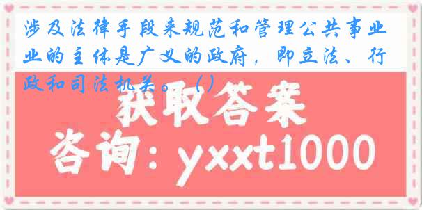 涉及法律手段来规范和管理公共事业的主体是广义的政府，即立法、行政和司法机关。（）