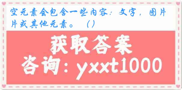 空元素会包含一些内容：文字，图片或其他元素。 （）