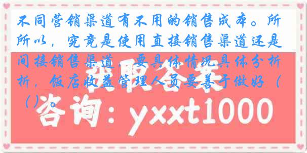 不同营销渠道有不用的销售成本。所以，究竟是使用直接销售渠道还是间接销售渠道，要具体情况具体分析，饭店收益管理人员要善于做好（）。