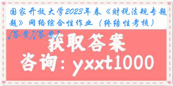 国家开放大学2023年春《财税法规专题》网络综合性作业（终结性考核）[答案][答案]