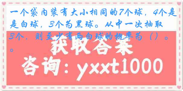 一个袋内装有大小相同的7个球，4个是白球，3个为黑球。从中一次抽取3个，则至少有两白球的概率为（）。