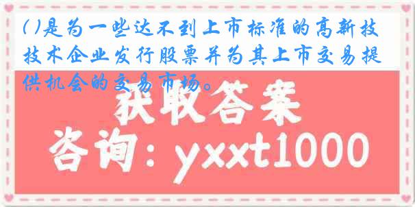 ( )是为一些达不到上市标准的高新技术企业发行股票并为其上市交易提供机会的交易市场。