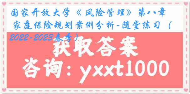 国家开放大学《 风险管理》第八章 家庭保险规划案例分析-随堂练习（2022-2023春季）