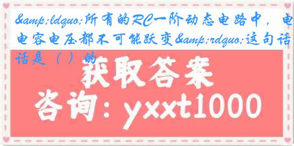 &ldquo;所有的RC一阶动态电路中，电容电压都不可能跃变&rdquo;这句话是（ ）的