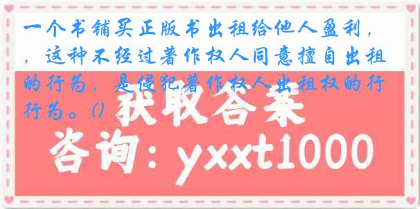 一个书铺买正版书出租给他人盈利，这种不经过著作权人同意擅自出租的行为，是侵犯著作权人出租权的行为。()