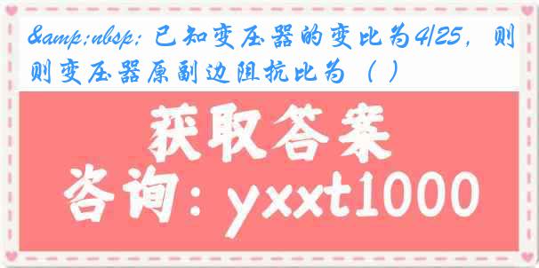 &nbsp; 已知变压器的变比为4/25，则变压器原副边阻抗比为（ ）