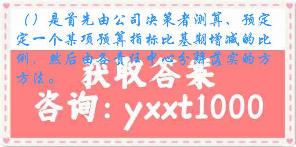 （）是首先由公司决策者测算、预定一个某项预算指标比基期增减的比例，然后由各责任中心分解落实的方法。