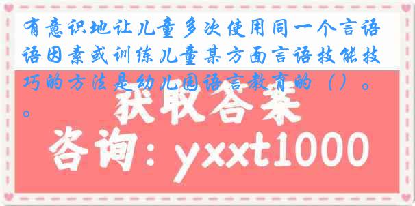 有意识地让儿童多次使用同一个言语因素或训练儿童某方面言语技能技巧的方法是幼儿园语言教育的（）。