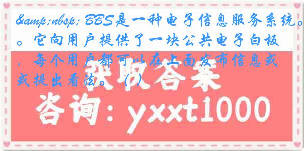 &nbsp; BBS是一种电子信息服务系统。它向用户提供了一块公共电子白板，每个用户都可以在上面发布信息或提出看法。（ ）