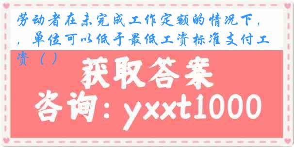 劳动者在未完成工作定额的情况下，单位可以低于最低工资标准支付工资（ ）