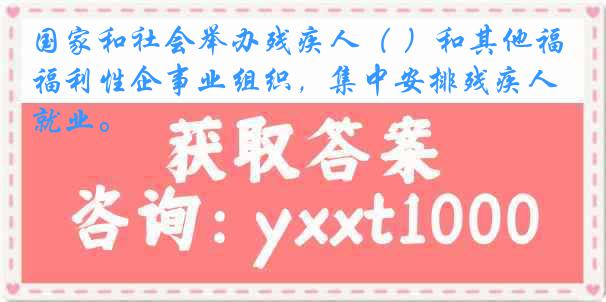 国家和社会举办残疾人（ ）和其他福利性企事业组织，集中安排残疾人就业。