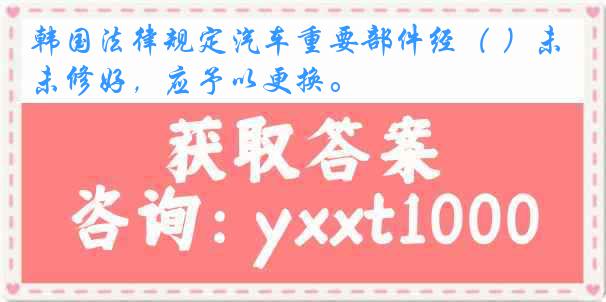 韩国法律规定汽车重要部件经（ ）未修好，应予以更换。