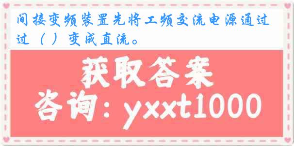 间接变频装置先将工频交流电源通过（ ）变成直流。