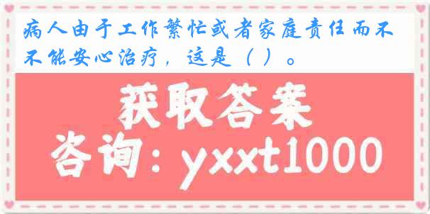 病人由于工作繁忙或者家庭责任而不能安心治疗，这是（ ）。