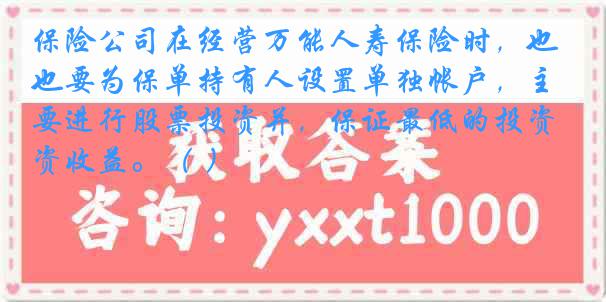 保险公司在经营万能人寿保险时，也要为保单持有人设置单独帐户，主要进行股票投资并，保证最低的投资收益。（ ）