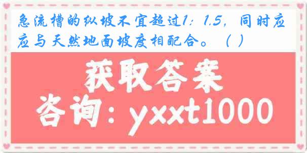 急流槽的纵坡不宜超过1：1.5，同时应与天然地面坡度相配合。（ ）