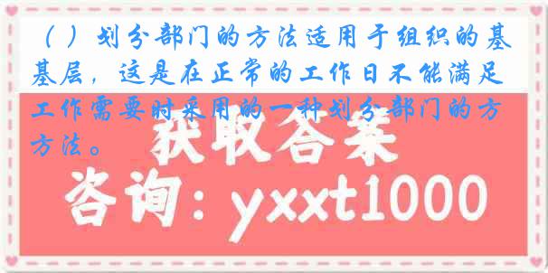 （ ）划分部门的方法适用于组织的基层，这是在正常的工作日不能满足工作需要时采用的一种划分部门的方法。