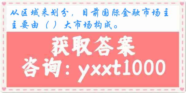 从区域来划分，目前国际金融市场主要由（ ）大市场构成。