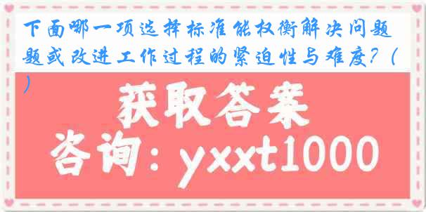 下面哪一项选择标准能权衡解决问题或改进工作过程的紧迫性与难度?（）