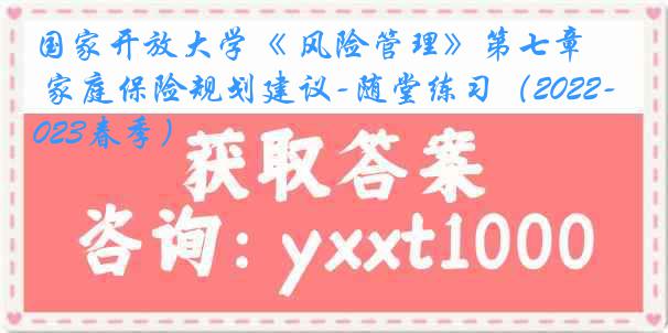 国家开放大学《 风险管理》第七章 家庭保险规划建议-随堂练习（2022-2023春季）