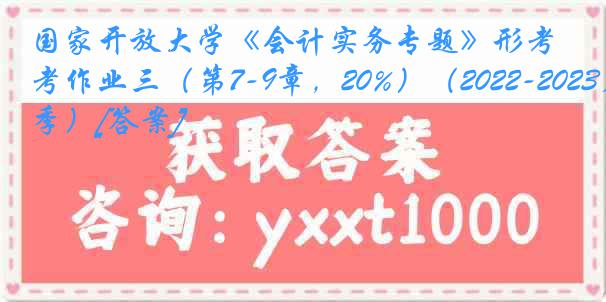 国家开放大学《会计实务专题》形考作业三（第7-9章，20%）（2022-2023春季）[答案]