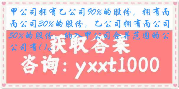 甲公司拥有乙公司90%的股份，拥有丙公司30%的股份，乙公司拥有丙公司50%的股份，纳入甲公司合并范围的公司有( )。