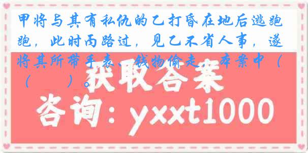 甲将与其有私仇的乙打昏在地后逃跑，此时丙路过，见乙不省人事，遂将其所带手表、钱物偷走，本案中（　　）。