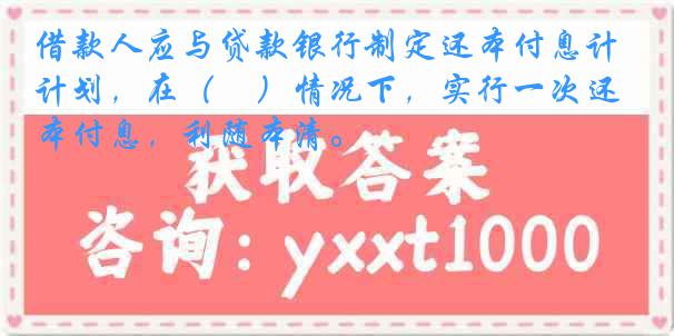 借款人应与贷款银行制定还本付息计划，在（　）情况下，实行一次还本付息，利随本清。